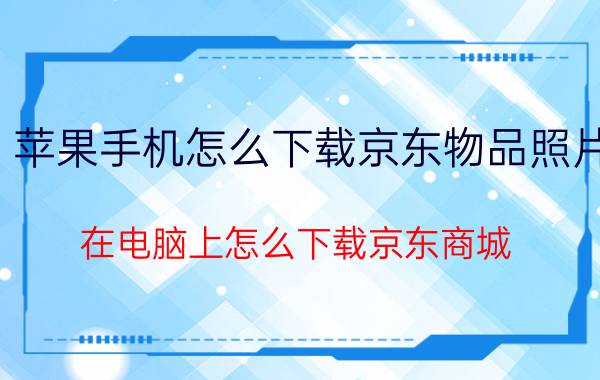 苹果手机怎么下载京东物品照片 在电脑上怎么下载京东商城？